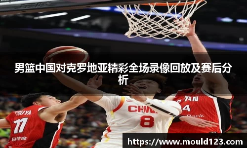 男篮中国对克罗地亚精彩全场录像回放及赛后分析